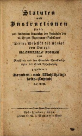 Statuten und Instructionen für die zum ... Andenken der Jubelfeier des 25 jährigen Regierungs-Jubiläums ... des Königs von Bayern Maximilian Joseph vom Magistrate und den Gemeinde-Bevollmächtigten der Stadt Aschaffenburg gegründete Kranken- und Wohlthätigkeits-Anstalt daselbst