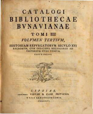 Catalogvs Bibliothecae Bvnavianae : Avctores Antiqvos Sacros Et Profancos Opera Varia, Scriptores Historiae Litterariae, Philologos, Epistolographos, Rhetores Et Poetas Exhibens, In Partes Tres Totidemqve Volvmina Distribvtvs. Tomi III Volvmen Tertivm, Historiam Repvrgatorvm Secvlo XVI Sacrorvm, Cvm Indicibvs Necessariis Ad Vniversvm Hvnc Tomvm, Continens