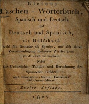 Kleines Taschen-Wörterbuch, spanisch u. deutsch u. deutsch u. spanisch : als Hülfsbuch sowohl für Deutsche als Spanier, um sich durch Zusammenfügung mehrerer Wörter ganz verständlich zu machen ; Nebst einer Uebersichts-Tabelle und Berechnung des spanischen Geldes ...