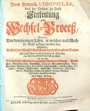 Jacob Friederich Ludovici, JCti, Prof. Jur. Ordinar. zu Halle Einleitung zum Wechsel-Proceß : Darinnen Von denenjenigen Fällen, in welchen nach Wechsel-Recht geklaget werden kan, gehandelt ; Auch wie der Wechsel-Proceß von dem sonst in andern Sachen gebräuchlichen modo Procedendi abweiche, von Stück zu Stück deutlich gezeiget ...