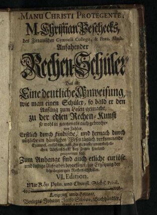 M. Christian Peschecks, des Zittauischen Gymnasii Collegae, & Praec. Math. Anfahender Rechen-Schüler : Das ist: Eine deutliche Anweisung, wie man einen Schüler, so bald er den Anfang zum Lesen gemacht, zu der edlen Rechen-Kunst so wohl in gantzen als auch gebrochenen Zahlen, Erstlich durch kindische, und hernach durch nützliche im häuslichen Wesen täglich vorkommende Exempel, anführen, und ihn zu dieser unentbehrlichen Wissenschaft bey Zeiten, spielend praepariren soll; Zum Anhange sind auch etliche curiöse und lustige Aufgaben beygefüget, zur Ergötzung der Lehr-begierigen Rechen-Schüler