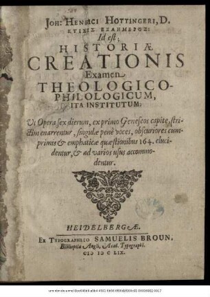 Joh: Henrici Hottingeri, D. Ktisis Exaēmeros: Id est; Historiae Creationis Examen Theologico-Philologicum : Ita Institutum; Ut Opera sex dierum, ex primo Geneseos capite, strictim enarrentur, singulae pene voces, obscuriores cumprimis & emphaticae quaestionibus 164. elucidentur, & ad varios usus accommodentur