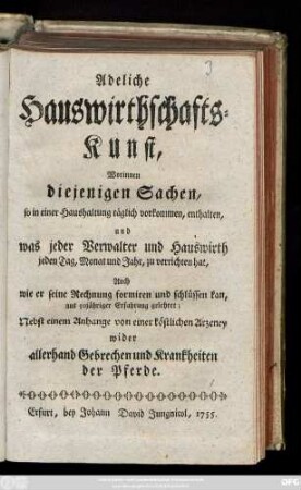 Adeliche Hauswirthschafts-Kunst : worinnen diejenigen Sachen, so in einer Haushaltung täglich vorkommen, enthalten, und was jeder Verwalter und Hauswirth jeden Tag, Monat und Jahr zu verrichten hat, Auch wie er seine Rechnung formiren und schlüssen kan, aus 50jähriger Erfahrung gelehret : Nebst einem Anhange von einer köstlichen Arzeney wider allerhand Gebrechen und Krankheiten der Pferde