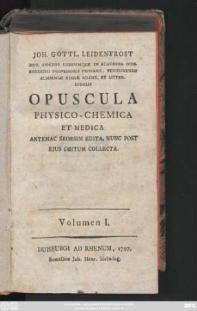 Volumen I.: Joh. Gottl. Leidenfrost Med. Doctor Ejusdemque in Academia Duisburgensi Professoris Primarii ... Opuscula Physico-Chemica Et Medica : Antehac Seorsim Edita, Nunc Post Ejus Obitum Collecta