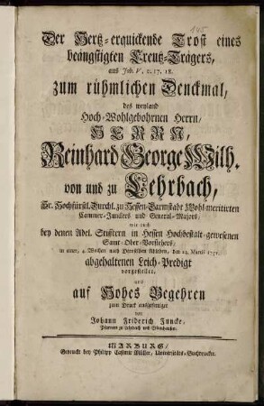 Der Hertz-erquickende Trost eines beängstigten Creutz-Trägers, aus Joh. V, v. 17.18. : zum rühmlichen Denckmal des ... Herrn Reinhard George Wilh. von und zu Lehrbach ... in einer ... den 23. Martii 1751 abgehaltenen Leich-Predigt vorgestellt