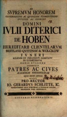 Ad supremum honorem generosissimi ac quondam florentissimi iuvenis ac domini, domini Iulii Diterici de Hoben ... funeri solenni et frequenti comitatu in coemiterium hodie ducendo exhibendum patres ac cives academiae Fridericianae ... invitat pro-rector Io. Gerardus Schlitte, IC.