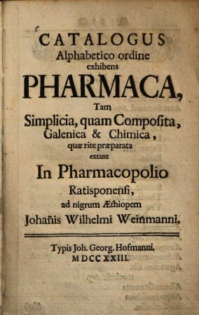 Catalogus alphabetico ordine exhibens pharmaca tam simplicia, quam composita, Galenica et +& chimica, quae rite praeparata extant in pharmacopolio Ratisponensi ad nigrum Aethiopem Johannis Wilhelmi Weinmanni