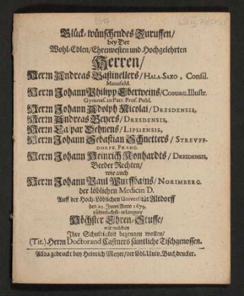 Glück-wünschendes Zuruffen/ bey Der Wohl-Edlen/ Ehrenvesten und Hochgelehrten Herren/ Herrn Andreas Bastinellers ... Herrn Johann Philipp Eberweins ... Herrn Johann Adolph Nicolai ... Herrn Andreas Beyers ... Herrn Caspar Dehnens ... Herrn Johann Sebastian Schnetters ... Herrn Johann Heinrich Konhardts ... wie auch Herrn Johann Paul Wurffbains ... Auff der Hoch-Löblichen Universität Altdorff den 29. Junii Anno 1679. rühmlichst-erlangter Höchster Ehren-Stuffe/ mit welchen Ihre Schuldigkeit bezeugen wollen/ (Tit.) Herrn Doctorand Castners sämtliche Tischgenossen