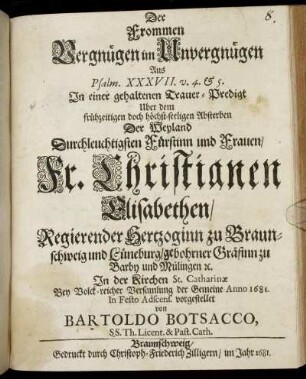 Der Frommen Vergnügen im Unvergnügen : Aus Psalm. XXXVII. v. 4. & 5. In einer gehaltenen Trauer-Predigt Uber dem ... Absterben Der ... Fr. Christianen Elisabethen/ Regierender Hertzoginn zu Braunschweig und Lüneburg/ gebohrner Gräfinn zu Barby und Mülingen [et]c. In der Kirchen St. Catharinae ... der Gemeine Anno 1681. In Festo Adscens. vorgestellet