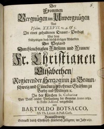 Der Frommen Vergnügen im Unvergnügen : Aus Psalm. XXXVII. v. 4. & 5. In einer gehaltenen Trauer-Predigt Uber dem ... Absterben Der ... Fr. Christianen Elisabethen/ Regierender Hertzoginn zu Braunschweig und Lüneburg/ gebohrner Gräfinn zu Barby und Mülingen [et]c. In der Kirchen St. Catharinae ... der Gemeine Anno 1681. In Festo Adscens. vorgestellet