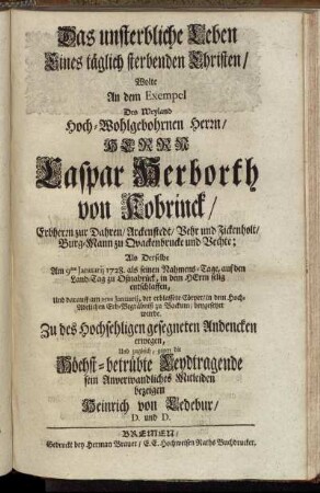 Das unsterbliche Leben Eines täglich sterbenden Christen/ Wolte An dem Exempel Des ... Herrn Caspar Herborth von Kobrinck/ Erbherrn zur Dahren ... Burg-Mann zu Qvackenbrucke und Vechte; Als Derselbe Am 9ten Januarij 1728. als seinen Nahmens-Tage, auf den Land-Tag zu Oßnabrück ... selig entschlaffen, Und darauff am 15ten Januarij, der erblassete Cörper/ in dem ... Erb-Begräbniß zu Backum/ beygesetzet wurde. Zu des Hochsehligen ... Andencken erwegen, Und zugleich, gegen die ... Leydtragende sein ... Mitleiden bezeigen Heinrich von Ledebur/ D. und D.