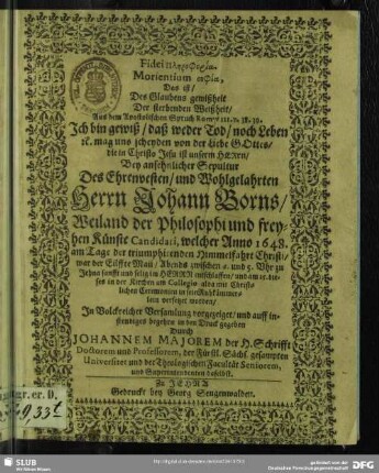 Fidei Plērophoria Morientium sophia, Das ist, Des Glaubens gewißheit Der sterbenden Weißheit, Aus dem Apostolischen Spruch Rom. VIII. v. 38. 39. Ich bin gewiß, daß weder Tod, noch Leben [et]c. mag uns scheyden von der Liebe Gottes, die in Christo Jesu ist unserm Herrn : Bey ansehnlicher Sepultur Des ... Johann Borns, Weiland der Philosophi und freyhen Künste Candidati, welcher Anno 1648. am Tage der triumphirenden Himmelfahrt Christi, war der Eilffte Maii ... entschlaffen, und am 15. dieses in der Kirchen am Collegio alda ... in sein Ruhkämmerlein versetzet worden