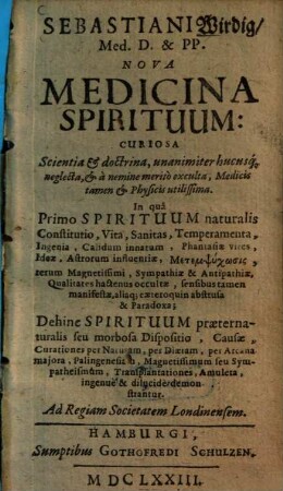 Sebastiani Wirdig Med. D. & P. P. Nova Medicina Spirituum : Curiosa Scientia & doctrina, unanimiter hucusq[ue] neglecta, & a nemine merito exculta, Medicis tamen & Physicis utilissima ; In qua Primo Spirituum naturalis Constitutio ... Dehinc Spirituum praeternaturalis seu morbosa Dispositio ... demonstrantur