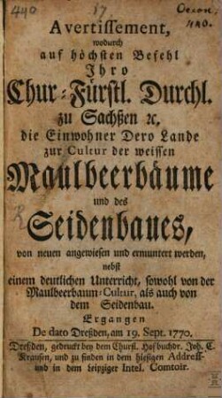 Avertissement, wodurch auf höchsten Befehl Ihro Chur-Fürstl. Durchl. zu Sachßen [et]c. die Einwohner Dero Lande zur Cultur der weissen Maulbeerbäume und des Seidenbaues, von neuen angewiesen und ermuntert werden : nebst einem deutlichen Unterricht, sowohl von der Maulbeerbaum-Cultur, als auch von dem Seidenbau. Ergangen De dato Dreßden, am 19. Sept. 1770.