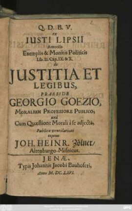 ex Iusti Lipsii Aureolis Exemplis & Monitis Politicis Lib. II. Cap. IX. & X. de Iustitia Et Legibus, Praeside Georgio Goezio, Moralium Professore Publico, una Cum Quaestione Morali a se adiecta, Publicae ventilationi exponet Joh. Heinr. Zölner/ Altenburgo-Misnicus