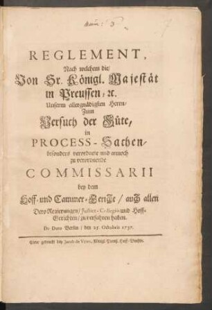 Reglement, Nach welchem die, Von Sr. Königl. Majestät in Preussen, [et]c. Unserm allergnädigsten Herrn, Zum Versuch der Güte, in Process-Sachen, besonders verordnete und annoch zu verordnende Commissarii bey dem Hoff- und Cammer-Gericht, auch allen Dero Regierungen, Justitz-Collegiis und Hoff-Gerichten, zu verfahren haben : De Dato Berlin, den 25. Octobris 1737.