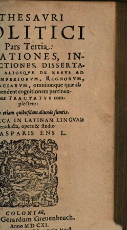 Thesaurvs Politicvs : Relationes, Instrvctiones, Dissertationes, Aliosq[ue] De Rebus Ad plenam Imperiorvm, Regnorvm, Provinciarvm, omniumq[ue] qu[a]e ab iis dependent cognitionem pertinentibus Tractatvs complectens, 3