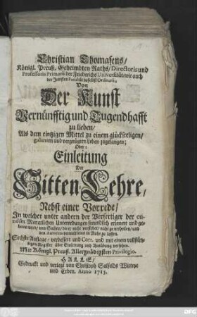 Christian Thomasens, Königl. Preuß. Geheimbten Raths, Directoris und Professoris Primarii der Friedrichs Universität, wie auch der Juristen Facultät daselbst Ordinarii, Von Der Kunst Vernünfftig und Tugendhafft zu lieben, Als dem eintzigen Mittel zu einem glückseeligen, galanten und vergnügten Leben zugelangen, Oder: Einleitung Der Sitten-Lehre ; Nebst einer Vorrede, Jn welcher unter andern der Verfertiger der curiösen Monatlichen Unterredungen freundlich erinnert und gebeten wird, von Sachen, die er nicht verstehet, nicht zu urtheilen, und den Autoren dermahleins in Ruhe zu lassen