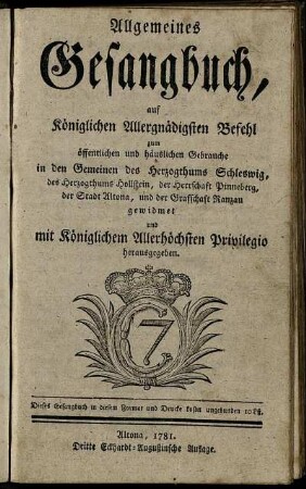 Allgemeines Gesangbuch, auf Königlichen Allergnädigsten Befehl zum öffentlichen und häuslichen Gebrauche in den Gemeinen des Herzogthums Schleswig, des Herzogthums Hollstein, der Herrschaft Pinneberg, der Stadt Altona, und der Grafschaft Ranzau gewidmet und mit Königlichem Allerhöchsten Privilegio herausgegeben