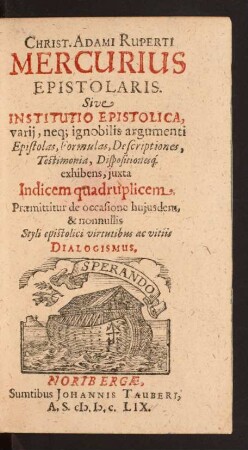 Christ. Adami Ruperti Mercurius Epistolaris. Sive Institutio Epistolica, varii, neq[ue] ignobilis argumenti : Epistolas, Formulas, Descriptiones, Testimonia, Dispositionesq[ue] exhibens, iuxta Indicem quadruplicem ; Praemittitur de occasione huiusdem, & nonnullis Styli epistolici virtutibus ac vitiis Dialogismus