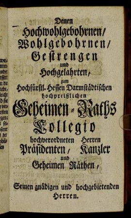 Denen Hochwohlgebohrnen/ Wohlgebohrnen/ Gestrenen und Hochgelahrten, zum Hochfürstl. Hessen Darmstädtischen hochpreißlichen Geheimen-Raths Collegio hochverordneten Herren Präsidenten, Kanzler und Geheimen Räthen,[...]