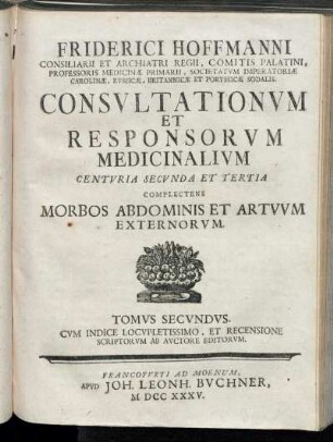 T. 2: Friderici Hoffmanni Consiliarii Et Archiatri Regii, Comitis Palatini, Professoris Medicinæ Primarii, Societatvm Imperatoriæ Carolinæ, Rvssicæ, Britannicæ Et Porvssicæ Sodalis. Consvltationvm Et Responsorvm Medicinalivm Centvria Secvnda Et Tertia.