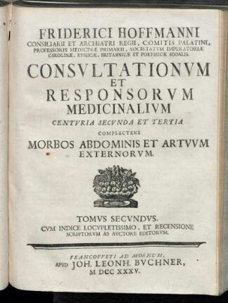 T. 2: Friderici Hoffmanni Consiliarii Et Archiatri Regii, Comitis Palatini, Professoris Medicinæ Primarii, Societatvm Imperatoriæ Carolinæ, Rvssicæ, Britannicæ Et Porvssicæ Sodalis. Consvltationvm Et Responsorvm Medicinalivm Centvria Secvnda Et Tertia.