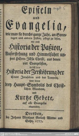 Episteln und Evangelia, wie man sie durchs ganze Jahr, an Sonntagen und andern Festen, pflegt zu lesen, wie auch Historia der Paßion, Auferstehung und Himmelfahrt unsers Herrn Jesu Christi, aus denen vier Evangelisten, nebst der Historia der Zerstöhrung der Stadt Jerusalem und des Tempels, samt denen drey Haupt-Symbolis des Christlichen Glaubens, und Kurtze Gebete, auf alle Evangelia eingerichtet