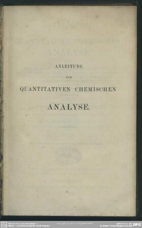 Anleitung zur quantitativen chemischen Analyse : oder die Lehre von der Gewichtsbestimmung und Scheidung der in der Pharmacie, den Künsten, Gewerben und der Landwirthschaft häufiger vorkommenden Körper in einfachen und zusammengesetzten Verbindungen; für Anfänger und Geübtere