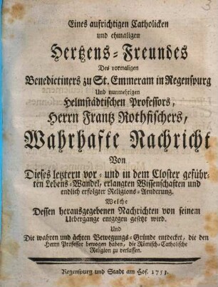 Eines aufrichtigen Catholicken Und ehmaligen Hertzens-Freundes Des vormaligen Benedictiners zu St. Em[m]eram in Regenspurg Und nunmehrigen Helmstädtischen Professors, Herrn Frantz Rothfischers, Wahrhafte Nachricht Von Dieses letztern vor- und in dem Closter geführten Lebens-Wandel, erlangten Wissenschaften und endlich erfolgter Religions-Aenderung : Welche Dessen herausgegebenen Nachrichten von seinem Ubergange entgegen gesetzt wird ...
