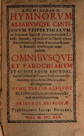 Enchiridion. Hymnorvm Aliarvmqve Cantionvm Vespertinarvm : in brevem hanc & conpendiosam Libelli formam, egrandiori in Choris usitato Antiphonario ad ritum & norman Romani Breviarii conformiter compactum. Omnibusque Et Parochiarum Et Scholarum Rectoribus in Com[m]uni & Propio Festivitatum Feriarumq[ue] totius Anni Officio com[m]ode usurpandum. Nunc Tertio Aliquot SS. Festis auctum, atque correctius & emendatius editum