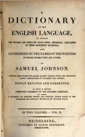 A dictionary of the English language : in which the words are deduced from their originals, explained in their different meanings and authorized by the names of the writers in whose works they are found ; in two volumes ; to which is prefixed Johnson's grammar of the English language and annexed a glossary of Scottish words and phrases, which occur in the romances and poetical works of Sir Walter Scott. 2