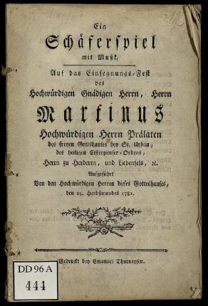 Ein Schäferspiel mit Musik : Auf das Einsegnungs-Fest des Hochwürdigen Gnädigen Herrn, Herrn Martinus Hochwürdigen Herrn Prälaten des freyen Gottshauses bey St. Urban, des heiligen Cisterzienser-Ordens, Herrn zu Herderen, und Liebenfels, [et]c. ; Aufgeführt Von den Hochwürdigen Herren dieses Gotteshauses, den 25. Herbstmondes 1781