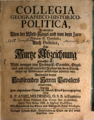 Collegia Geographico-Historico-Politica : In welchen Von der Welt-Kugel und von dem Iure Naturae & Gentium, Auch Politica, Eine Kurtze Abzeichnung gemachet ist: Nicht weniger von Portugall, Spanien, Engelland, und allen Staaten des Italiens mit ihren Einrichtungen und Abänderungen ausführlicher gehandelt wird. Vormahls denen Studirenden Herren Cavaliers vorgetragen, Jetzo aber Zum allgemeinen Nutzen im öffentl. Druck herausgegeben