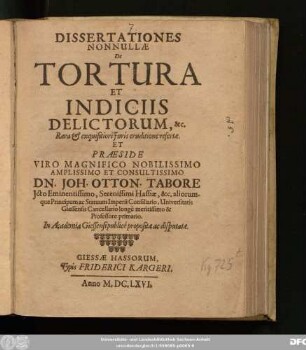 Dissertationes Nonnullae De Tortura Et Indiciis Delictorum, &c. Rara & exquisitiori Iuris eruditione refertae. Et Praeside ... Dn. Joh. Otton. Tabore Icto ... Hassiae, &c. aliorumque Principum ac Statuum Imperii Consiliario, Universitatis Giessensis Cancellario ... Professore primario. In Academia Giessensi publice propositae ac disputatae
