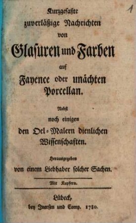 Kurzgefaßte zuverläßige Nachrichten von Glasuren und Farben auf Fayence oder unächten Porcellan : Nebst noch einigen den Oel-Malern dienlichen Wissenschaften