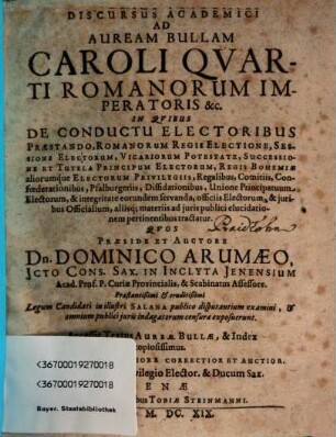 Discursus Academici Ad Auream Bullam Caroli Quarti Romanorum Imperatoris &c. : In Quibus De Conductu Electoribus Praestando, Romanorum Regis Electione, Sessione Electorum, Vicariorum Potestate, Successione Et Tutela Principum Electorum, Regis Bohemiae aliorumque Electorum Privilegiis ...