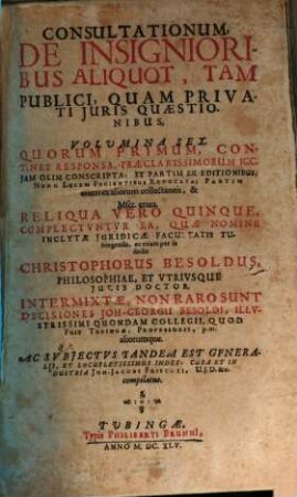 Consultationum, De Insignioribus Aliquot, Tam Publici, Quam Privati Juris Quaestionibus, Volumina Sex, 1. Quorum Primum, Continet Responsa, Praeclarissimorum ICC. Iam Olim Conscripta: Et Partim Ex Editionibus, Nunc Lucem Fugientibus Revocata; Partim etiam ex aliorum collectaneis, & Mscr. eruta ...