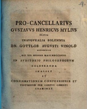 Procancellarius Gustavus Henricus Mylius ... inauguralia solennia Gottlob Augusti Vinoldi ... indicit, et confirmationem confessionis et testimonii per corpus Christi examinat