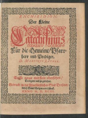 ENCHIRIDION.|| Der Kleine || Catechismus/|| Für die Gemeine/ Pfarr=||herr vnd Prediger.|| D. MARTINVS LVTHER.|| Auffs newe mit fleis vbersehen/|| Corrigiret vnd zu gerichtet.||(Auszlegunge/ vnd Be=||trachtunge der Artickel vnsers || Christlichen Glaubens.|| M.Christophorus Visscher.||)