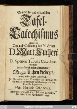 Gründlich- und erbaulicher Tafel-Catechismus : Nach dem Text und Erklärung des sel. Herrn D. Mart. Lutheri. Aus D. Speneri Tabulis Catechet. wie auch denen fürnehmsten Catecheten : Mit geistlichen Liedern durch mündlichen Unterricht : Für Anwachsende und Erwachsene auf eine dem Gedächtniß allerleichteste Art ohne Lernen zu erlernen ...