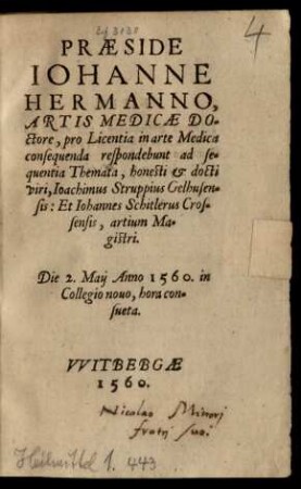 PRAESIDE || IOHANNE || HERMANNO,|| ARTIS MEDICAE DO=||ctore, pro Licentia in arte Medica || consequenda respondebunt ad se=||quentia Themata ... || Ioachimus Struppius Gelhusen=||sis: Et Iohannes Schitlerus Cros=||sensis, artium Ma=||gistri.|| Die 2. Maij Anno 1560. in || Collegio nouo, hora con=||sueta.||