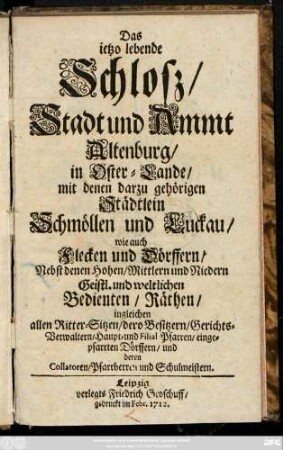 Das ietzo lebende Schlosz, Stadt und Ammt Altenburg, in Oster-Lande, mit denen darzu gehörigen Städtlein Schmöllen und Luckau, wie auch Flecken und Dörffern, Nebst denen Hohen, Mittlern und Niedern Geistl. und weltlichen Bedienten, Räthen, ingleichen allen Ritter-Sitzen, dero Besitzer, Gerichts-Verwaltern, Haupt- und Filial-Pfarrern, eingepfarrten Dörffern, und deren Collatoren, Pfarrherren und Schulmeistern