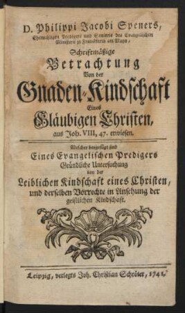 D. Philippi Jacobi Speners, Ehemligen Predigers und Senioris des Evangelischen Ministerii zu Franckfurth am Mayn, Schriftmäßige Betrachtung Von der Gnaden-Kindschaft Eines Gläubigen Christen, aus Joh. VIII, 47. erwiesen : Welcher beygefügt sind Eines Evangelischen Predigers Gründliche Untersuchung von der leiblichen Kindschaft eines Christen, und derselben Vorrechte in Ansehung der geistlichen Kindschaft