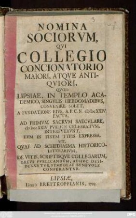 Nomina Sociorvm Qvi Collegio Concionatorio Maiori, Atqve Antiqviori : Qvod Lipsiae, In Templo Academico, Singvlis Hebdomadibvs, Convenire Solet, A Fvndatione Eivs, A. P. C. N. MDCXXIV. Facta, Ad Primvm Sacrvm Saecvlare, MDCCXXIV Pvblice Celebratvm, Interfvervnt, Evm In Finem Typis Expressa, Vt, Qvae Ad Schediasma Historico-Literarivm, De Vitis, Scriptisqve Collegarum, Brevi Pvblicandvm, Adhvc Desiderantvr, Symbolae Benevole Converantvr