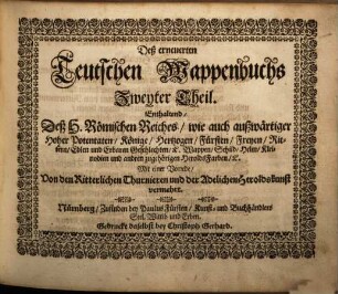Das erneuerte und vermehrte Teutsche Wappenbuch : In welchem Deß H. Römischen Reiches Hohe Potentaten, Fürsten, Grafen, Herren, Freyherren, Edle, Stände und Städte etc., Wappen, Schilde, Helm, Kleinodien, Wie auch Deroselben Namen, Herrschafften und Herolds-Farben, etc. außgebildet zuersehen, 2. Enthaltend deß H. Römischen Reiches wie auch außwärtiger hoher Potentaten, Könige, Hertzogen ... Wappen, Schild, Helm, Kleinodien ... : mit einer Vorrede von den ritterlichen Thunieren und der adelichen Heroldskunst vermehrt