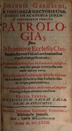 Johannis Gerhardi, Ss. Theologiae Doctoris Ejusdemqve In Academia Jenensi Professoris Publici Patrologia, sive De Primitivae Ecclesiae Christianae Doctorum Vita ac Lucubrationibus Opusculum posthumum : Accesserunt de Scholasticis ac Historiae Ecclesiasticae Scriptoribus, tum aliis quoque recentioribus, judicia varia. Item Laudationes Funebres in diversis Germaniae Academiis dictae, in qvibus Auctoris vita ac scripta pertractantur
