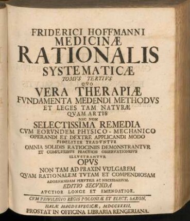 Tomvs Tertivs: Friderici Hoffmanni Consiliarii Medici Et Professoris Regii Nec Non Com. Palat. Caesar. Medicinæ Rationalis Systematicæ, Tomvs Tertivs, Quo Vera Therapiæ Fvndamenta Medendi Methodvs Et Leges Tam Natvræ Qvam Artis Nec Non Selectissima Remedia Cvm Eorvndem Physico-Mechanico Operandi Et Dextre Applicandi Modo Fideliter Tradvntvr Omnia Solidis Ratiociniis Demonstrantvr Et Complvribvs Practicis Observationibvs Illvstrantvr