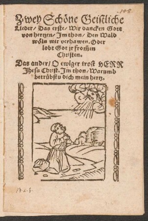 Zwey Schœne Geistliche || Lieder/ Das erste/ Wir dancken Gott || von hertzen/ Jm thon/ Den Wald || wœln wir verhawen. Oder || lobt Got jr frõmen || Christen.|| Das ander/ O ewiger trost HERR || Jhesu Christ. Jm thon/ Warumb || betruebstu dich mein hertz.||