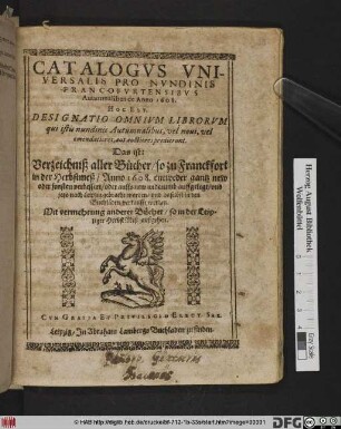 Catalogus Universalis Pro Nundinis Francofurtensibus Autumnalibus de Anno 1608. Hoc Est, Designatio Omnium Librorum qui istis nundinis Autumnalibus, vel novi, vel emendatiores, aut auctiores prodierunt. Das ist: Verzeichniß aller Bücher/ so zu Franckfort in der Herbstmeß/ Anno 1608. ... und jetzo nach Leipzig gebracht worden/ und daselbst in den Buchläden verkaufft werden : Mit vermehrung anderer Bücher/ so in der Leipziger HerbstMeß außgehen